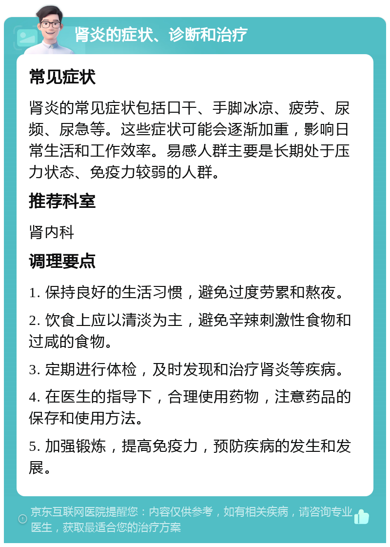 肾炎的症状、诊断和治疗 常见症状 肾炎的常见症状包括口干、手脚冰凉、疲劳、尿频、尿急等。这些症状可能会逐渐加重，影响日常生活和工作效率。易感人群主要是长期处于压力状态、免疫力较弱的人群。 推荐科室 肾内科 调理要点 1. 保持良好的生活习惯，避免过度劳累和熬夜。 2. 饮食上应以清淡为主，避免辛辣刺激性食物和过咸的食物。 3. 定期进行体检，及时发现和治疗肾炎等疾病。 4. 在医生的指导下，合理使用药物，注意药品的保存和使用方法。 5. 加强锻炼，提高免疫力，预防疾病的发生和发展。