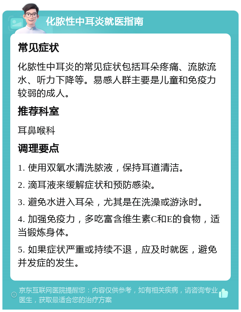 化脓性中耳炎就医指南 常见症状 化脓性中耳炎的常见症状包括耳朵疼痛、流脓流水、听力下降等。易感人群主要是儿童和免疫力较弱的成人。 推荐科室 耳鼻喉科 调理要点 1. 使用双氧水清洗脓液，保持耳道清洁。 2. 滴耳液来缓解症状和预防感染。 3. 避免水进入耳朵，尤其是在洗澡或游泳时。 4. 加强免疫力，多吃富含维生素C和E的食物，适当锻炼身体。 5. 如果症状严重或持续不退，应及时就医，避免并发症的发生。