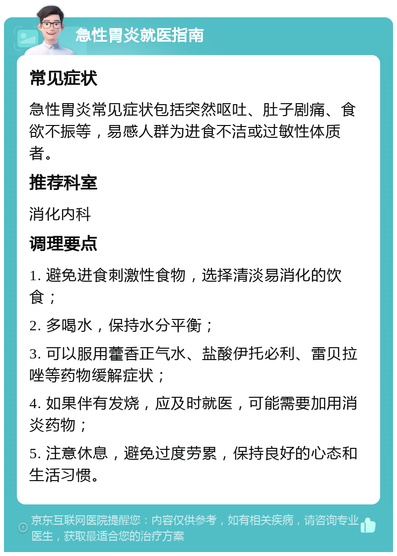 急性胃炎就医指南 常见症状 急性胃炎常见症状包括突然呕吐、肚子剧痛、食欲不振等，易感人群为进食不洁或过敏性体质者。 推荐科室 消化内科 调理要点 1. 避免进食刺激性食物，选择清淡易消化的饮食； 2. 多喝水，保持水分平衡； 3. 可以服用藿香正气水、盐酸伊托必利、雷贝拉唑等药物缓解症状； 4. 如果伴有发烧，应及时就医，可能需要加用消炎药物； 5. 注意休息，避免过度劳累，保持良好的心态和生活习惯。