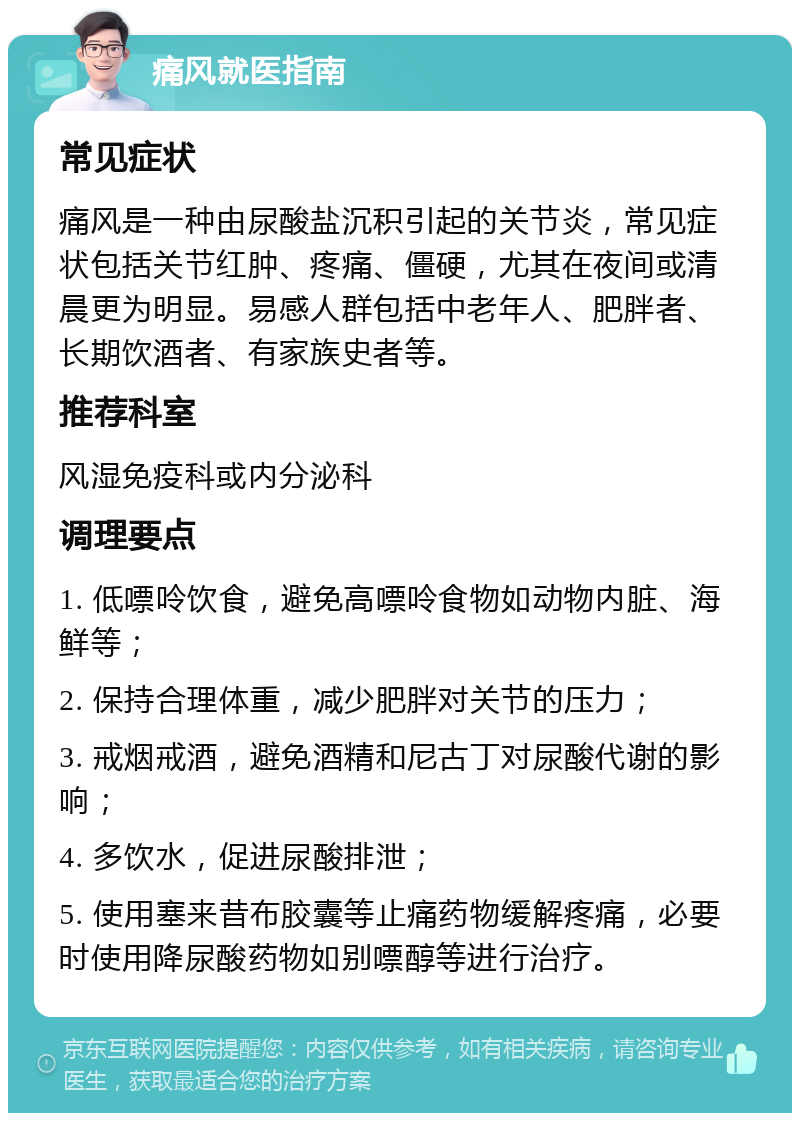 痛风就医指南 常见症状 痛风是一种由尿酸盐沉积引起的关节炎，常见症状包括关节红肿、疼痛、僵硬，尤其在夜间或清晨更为明显。易感人群包括中老年人、肥胖者、长期饮酒者、有家族史者等。 推荐科室 风湿免疫科或内分泌科 调理要点 1. 低嘌呤饮食，避免高嘌呤食物如动物内脏、海鲜等； 2. 保持合理体重，减少肥胖对关节的压力； 3. 戒烟戒酒，避免酒精和尼古丁对尿酸代谢的影响； 4. 多饮水，促进尿酸排泄； 5. 使用塞来昔布胶囊等止痛药物缓解疼痛，必要时使用降尿酸药物如别嘌醇等进行治疗。