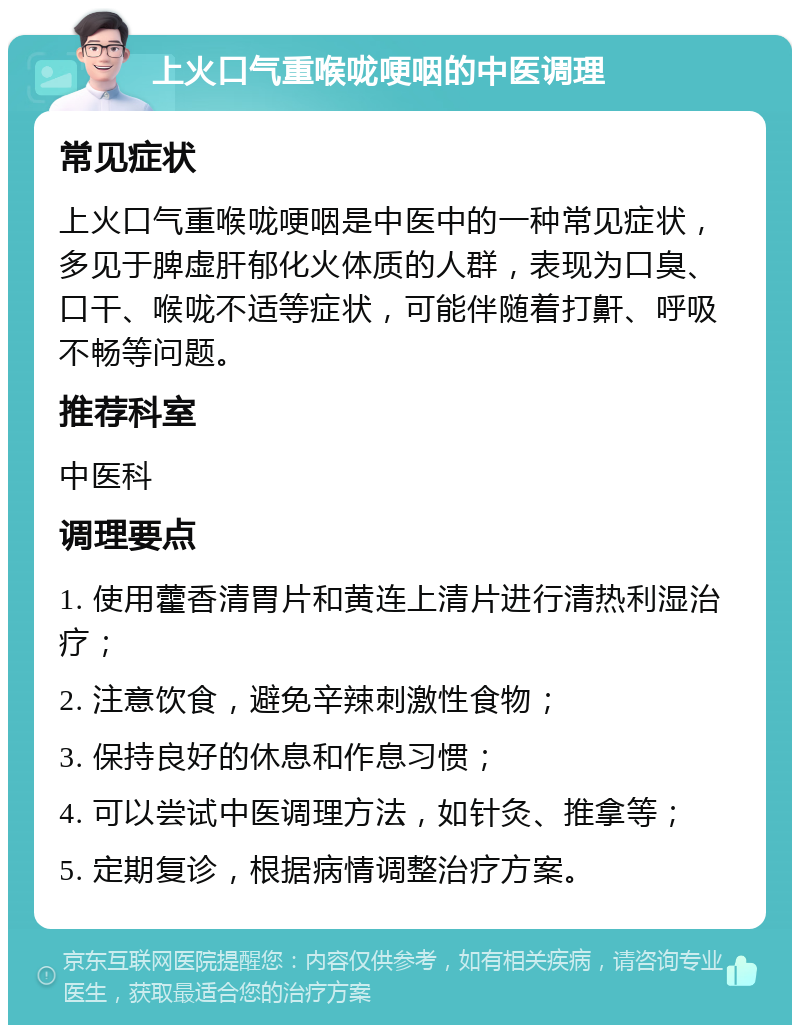 上火口气重喉咙哽咽的中医调理 常见症状 上火口气重喉咙哽咽是中医中的一种常见症状，多见于脾虚肝郁化火体质的人群，表现为口臭、口干、喉咙不适等症状，可能伴随着打鼾、呼吸不畅等问题。 推荐科室 中医科 调理要点 1. 使用藿香清胃片和黄连上清片进行清热利湿治疗； 2. 注意饮食，避免辛辣刺激性食物； 3. 保持良好的休息和作息习惯； 4. 可以尝试中医调理方法，如针灸、推拿等； 5. 定期复诊，根据病情调整治疗方案。