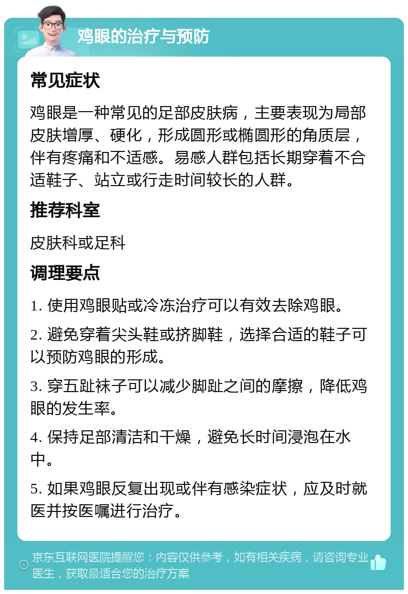 鸡眼的治疗与预防 常见症状 鸡眼是一种常见的足部皮肤病，主要表现为局部皮肤增厚、硬化，形成圆形或椭圆形的角质层，伴有疼痛和不适感。易感人群包括长期穿着不合适鞋子、站立或行走时间较长的人群。 推荐科室 皮肤科或足科 调理要点 1. 使用鸡眼贴或冷冻治疗可以有效去除鸡眼。 2. 避免穿着尖头鞋或挤脚鞋，选择合适的鞋子可以预防鸡眼的形成。 3. 穿五趾袜子可以减少脚趾之间的摩擦，降低鸡眼的发生率。 4. 保持足部清洁和干燥，避免长时间浸泡在水中。 5. 如果鸡眼反复出现或伴有感染症状，应及时就医并按医嘱进行治疗。