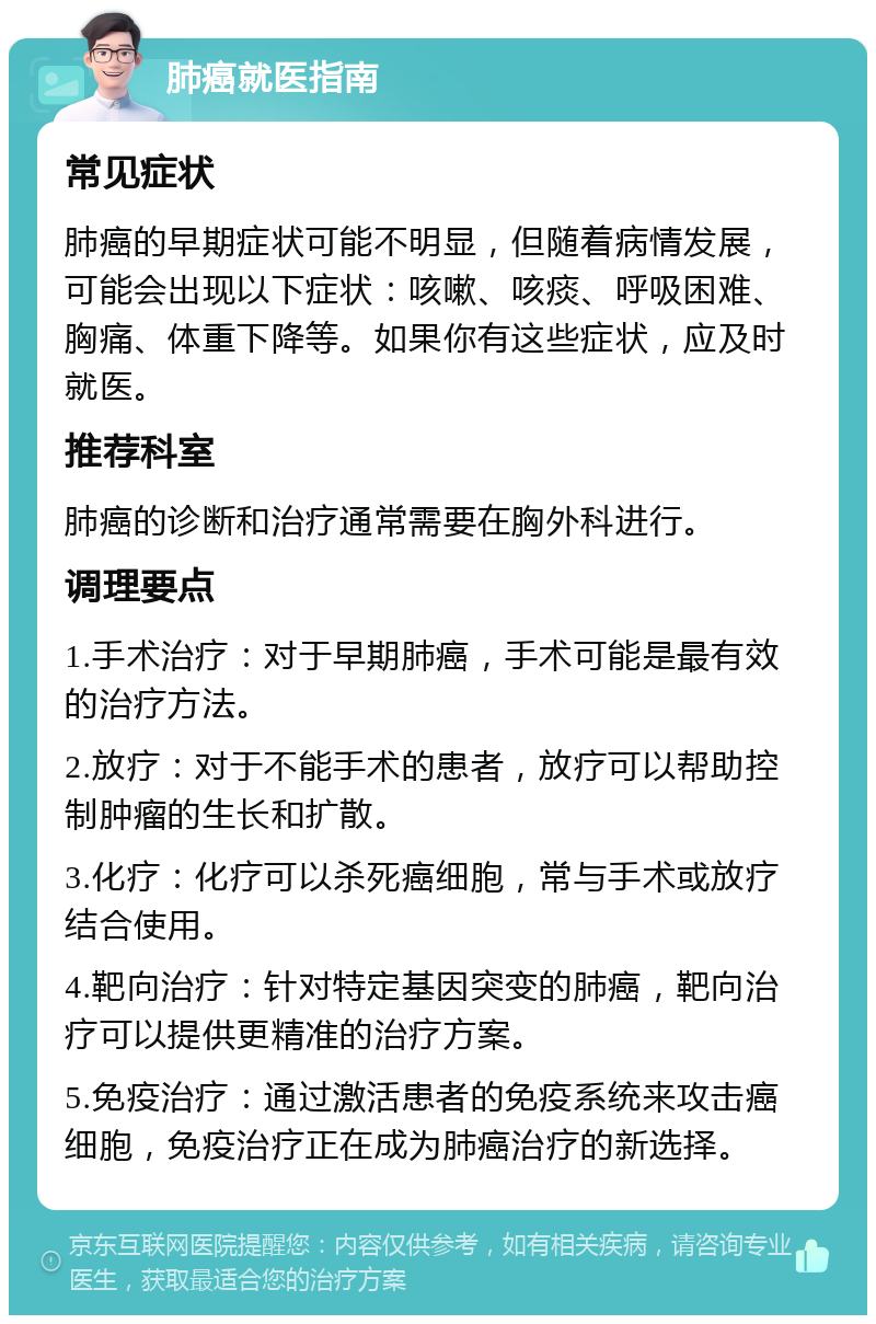 肺癌就医指南 常见症状 肺癌的早期症状可能不明显，但随着病情发展，可能会出现以下症状：咳嗽、咳痰、呼吸困难、胸痛、体重下降等。如果你有这些症状，应及时就医。 推荐科室 肺癌的诊断和治疗通常需要在胸外科进行。 调理要点 1.手术治疗：对于早期肺癌，手术可能是最有效的治疗方法。 2.放疗：对于不能手术的患者，放疗可以帮助控制肿瘤的生长和扩散。 3.化疗：化疗可以杀死癌细胞，常与手术或放疗结合使用。 4.靶向治疗：针对特定基因突变的肺癌，靶向治疗可以提供更精准的治疗方案。 5.免疫治疗：通过激活患者的免疫系统来攻击癌细胞，免疫治疗正在成为肺癌治疗的新选择。