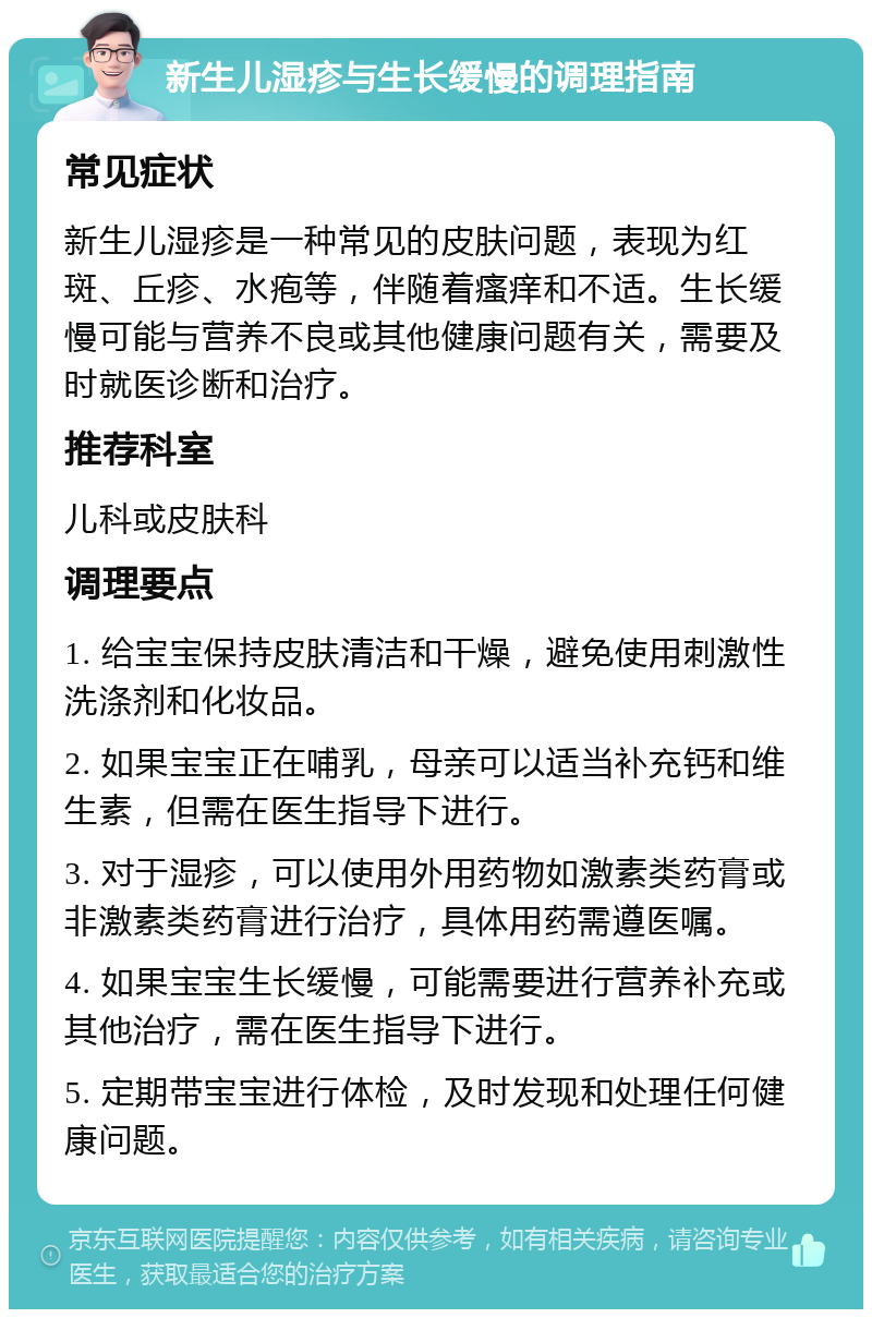 新生儿湿疹与生长缓慢的调理指南 常见症状 新生儿湿疹是一种常见的皮肤问题，表现为红斑、丘疹、水疱等，伴随着瘙痒和不适。生长缓慢可能与营养不良或其他健康问题有关，需要及时就医诊断和治疗。 推荐科室 儿科或皮肤科 调理要点 1. 给宝宝保持皮肤清洁和干燥，避免使用刺激性洗涤剂和化妆品。 2. 如果宝宝正在哺乳，母亲可以适当补充钙和维生素，但需在医生指导下进行。 3. 对于湿疹，可以使用外用药物如激素类药膏或非激素类药膏进行治疗，具体用药需遵医嘱。 4. 如果宝宝生长缓慢，可能需要进行营养补充或其他治疗，需在医生指导下进行。 5. 定期带宝宝进行体检，及时发现和处理任何健康问题。