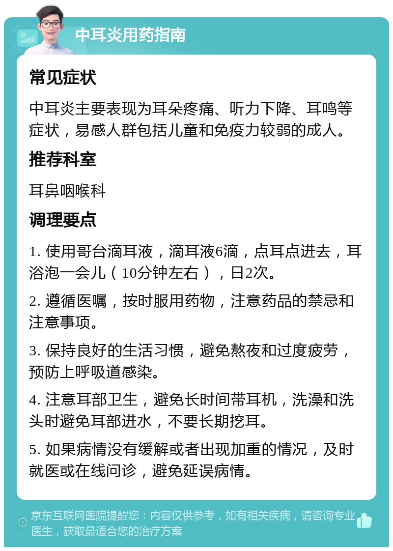 中耳炎用药指南 常见症状 中耳炎主要表现为耳朵疼痛、听力下降、耳鸣等症状，易感人群包括儿童和免疫力较弱的成人。 推荐科室 耳鼻咽喉科 调理要点 1. 使用哥台滴耳液，滴耳液6滴，点耳点进去，耳浴泡一会儿（10分钟左右），日2次。 2. 遵循医嘱，按时服用药物，注意药品的禁忌和注意事项。 3. 保持良好的生活习惯，避免熬夜和过度疲劳，预防上呼吸道感染。 4. 注意耳部卫生，避免长时间带耳机，洗澡和洗头时避免耳部进水，不要长期挖耳。 5. 如果病情没有缓解或者出现加重的情况，及时就医或在线问诊，避免延误病情。