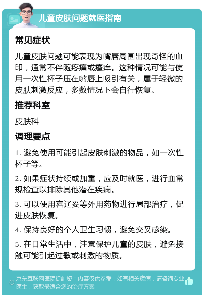 儿童皮肤问题就医指南 常见症状 儿童皮肤问题可能表现为嘴唇周围出现奇怪的血印，通常不伴随疼痛或瘙痒。这种情况可能与使用一次性杯子压在嘴唇上吸引有关，属于轻微的皮肤刺激反应，多数情况下会自行恢复。 推荐科室 皮肤科 调理要点 1. 避免使用可能引起皮肤刺激的物品，如一次性杯子等。 2. 如果症状持续或加重，应及时就医，进行血常规检查以排除其他潜在疾病。 3. 可以使用喜辽妥等外用药物进行局部治疗，促进皮肤恢复。 4. 保持良好的个人卫生习惯，避免交叉感染。 5. 在日常生活中，注意保护儿童的皮肤，避免接触可能引起过敏或刺激的物质。