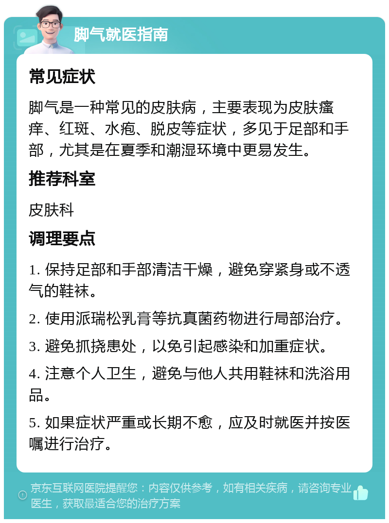 脚气就医指南 常见症状 脚气是一种常见的皮肤病，主要表现为皮肤瘙痒、红斑、水疱、脱皮等症状，多见于足部和手部，尤其是在夏季和潮湿环境中更易发生。 推荐科室 皮肤科 调理要点 1. 保持足部和手部清洁干燥，避免穿紧身或不透气的鞋袜。 2. 使用派瑞松乳膏等抗真菌药物进行局部治疗。 3. 避免抓挠患处，以免引起感染和加重症状。 4. 注意个人卫生，避免与他人共用鞋袜和洗浴用品。 5. 如果症状严重或长期不愈，应及时就医并按医嘱进行治疗。