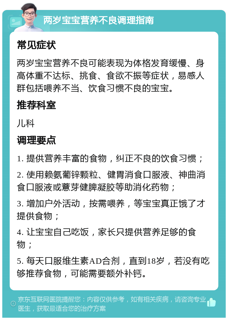 两岁宝宝营养不良调理指南 常见症状 两岁宝宝营养不良可能表现为体格发育缓慢、身高体重不达标、挑食、食欲不振等症状，易感人群包括喂养不当、饮食习惯不良的宝宝。 推荐科室 儿科 调理要点 1. 提供营养丰富的食物，纠正不良的饮食习惯； 2. 使用赖氨葡锌颗粒、健胃消食口服液、神曲消食口服液或薏芽健脾凝胶等助消化药物； 3. 增加户外活动，按需喂养，等宝宝真正饿了才提供食物； 4. 让宝宝自己吃饭，家长只提供营养足够的食物； 5. 每天口服维生素AD合剂，直到18岁，若没有吃够推荐食物，可能需要额外补钙。