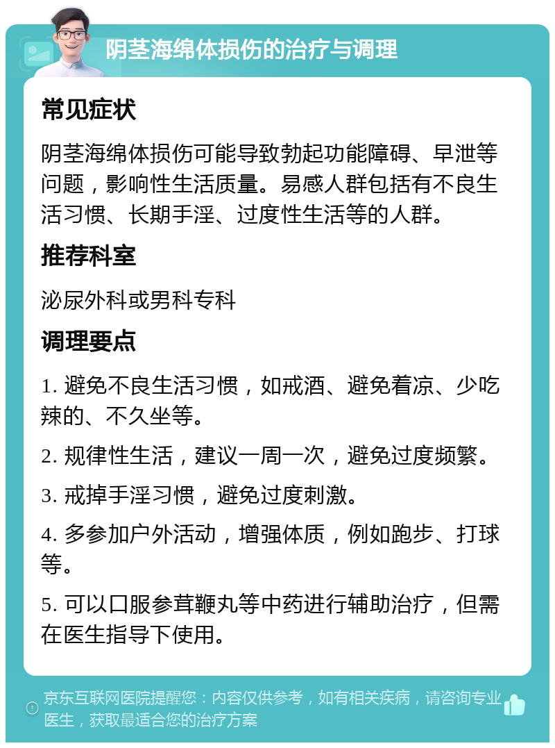 阴茎海绵体损伤的治疗与调理 常见症状 阴茎海绵体损伤可能导致勃起功能障碍、早泄等问题，影响性生活质量。易感人群包括有不良生活习惯、长期手淫、过度性生活等的人群。 推荐科室 泌尿外科或男科专科 调理要点 1. 避免不良生活习惯，如戒酒、避免着凉、少吃辣的、不久坐等。 2. 规律性生活，建议一周一次，避免过度频繁。 3. 戒掉手淫习惯，避免过度刺激。 4. 多参加户外活动，增强体质，例如跑步、打球等。 5. 可以口服参茸鞭丸等中药进行辅助治疗，但需在医生指导下使用。