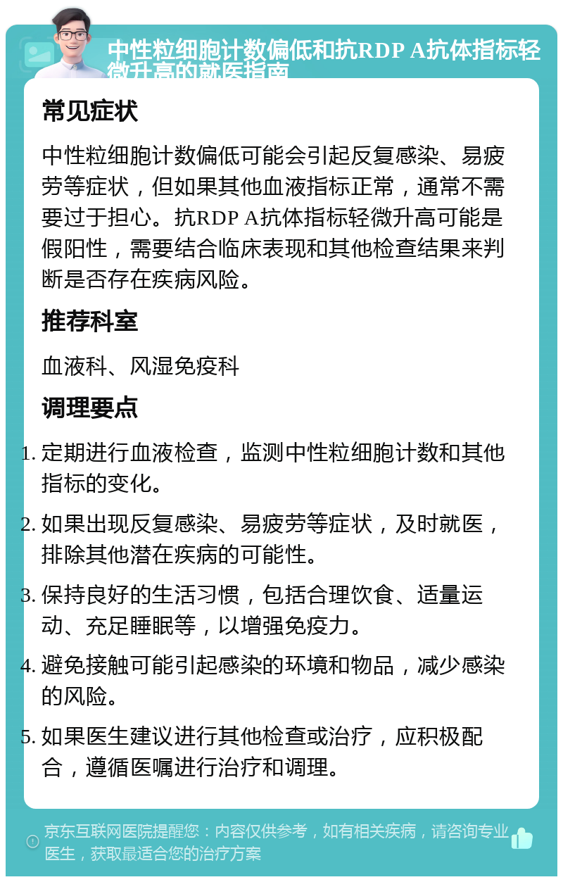 中性粒细胞计数偏低和抗RDP A抗体指标轻微升高的就医指南 常见症状 中性粒细胞计数偏低可能会引起反复感染、易疲劳等症状，但如果其他血液指标正常，通常不需要过于担心。抗RDP A抗体指标轻微升高可能是假阳性，需要结合临床表现和其他检查结果来判断是否存在疾病风险。 推荐科室 血液科、风湿免疫科 调理要点 定期进行血液检查，监测中性粒细胞计数和其他指标的变化。 如果出现反复感染、易疲劳等症状，及时就医，排除其他潜在疾病的可能性。 保持良好的生活习惯，包括合理饮食、适量运动、充足睡眠等，以增强免疫力。 避免接触可能引起感染的环境和物品，减少感染的风险。 如果医生建议进行其他检查或治疗，应积极配合，遵循医嘱进行治疗和调理。