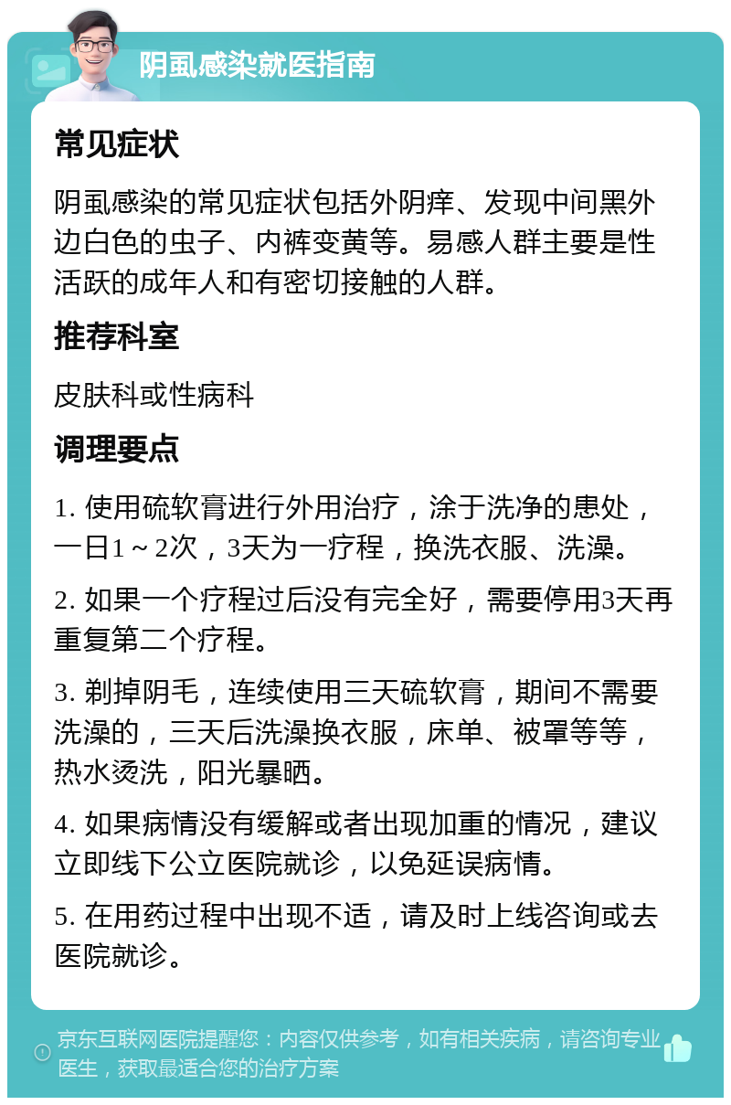 阴虱感染就医指南 常见症状 阴虱感染的常见症状包括外阴痒、发现中间黑外边白色的虫子、内裤变黄等。易感人群主要是性活跃的成年人和有密切接触的人群。 推荐科室 皮肤科或性病科 调理要点 1. 使用硫软膏进行外用治疗，涂于洗净的患处，一日1～2次，3天为一疗程，换洗衣服、洗澡。 2. 如果一个疗程过后没有完全好，需要停用3天再重复第二个疗程。 3. 剃掉阴毛，连续使用三天硫软膏，期间不需要洗澡的，三天后洗澡换衣服，床单、被罩等等，热水烫洗，阳光暴晒。 4. 如果病情没有缓解或者出现加重的情况，建议立即线下公立医院就诊，以免延误病情。 5. 在用药过程中出现不适，请及时上线咨询或去医院就诊。