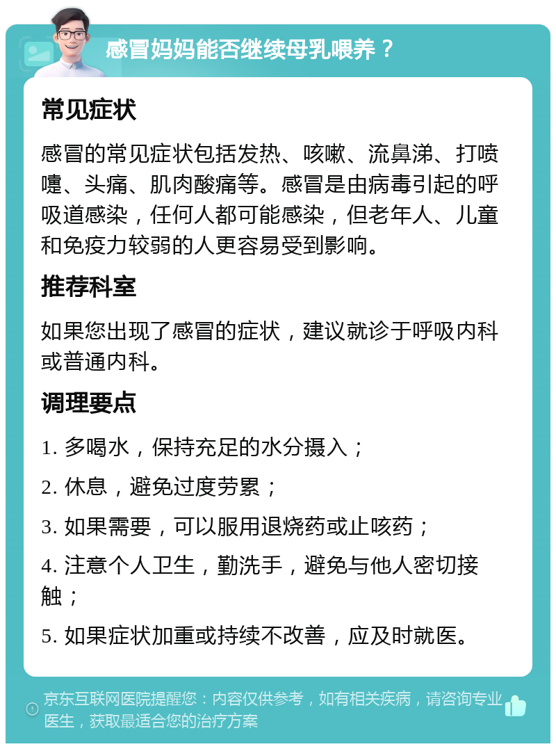 感冒妈妈能否继续母乳喂养？ 常见症状 感冒的常见症状包括发热、咳嗽、流鼻涕、打喷嚏、头痛、肌肉酸痛等。感冒是由病毒引起的呼吸道感染，任何人都可能感染，但老年人、儿童和免疫力较弱的人更容易受到影响。 推荐科室 如果您出现了感冒的症状，建议就诊于呼吸内科或普通内科。 调理要点 1. 多喝水，保持充足的水分摄入； 2. 休息，避免过度劳累； 3. 如果需要，可以服用退烧药或止咳药； 4. 注意个人卫生，勤洗手，避免与他人密切接触； 5. 如果症状加重或持续不改善，应及时就医。