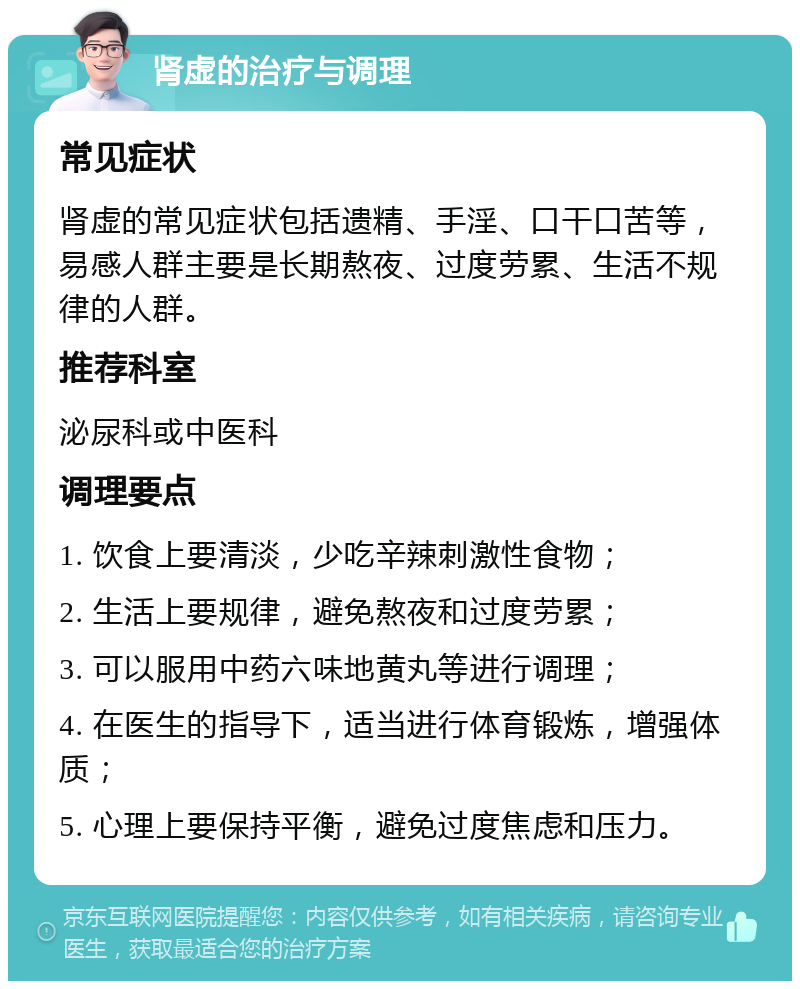 肾虚的治疗与调理 常见症状 肾虚的常见症状包括遗精、手淫、口干口苦等，易感人群主要是长期熬夜、过度劳累、生活不规律的人群。 推荐科室 泌尿科或中医科 调理要点 1. 饮食上要清淡，少吃辛辣刺激性食物； 2. 生活上要规律，避免熬夜和过度劳累； 3. 可以服用中药六味地黄丸等进行调理； 4. 在医生的指导下，适当进行体育锻炼，增强体质； 5. 心理上要保持平衡，避免过度焦虑和压力。