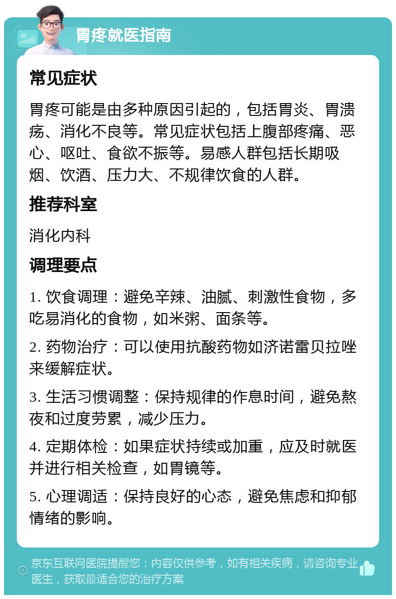 胃疼就医指南 常见症状 胃疼可能是由多种原因引起的，包括胃炎、胃溃疡、消化不良等。常见症状包括上腹部疼痛、恶心、呕吐、食欲不振等。易感人群包括长期吸烟、饮酒、压力大、不规律饮食的人群。 推荐科室 消化内科 调理要点 1. 饮食调理：避免辛辣、油腻、刺激性食物，多吃易消化的食物，如米粥、面条等。 2. 药物治疗：可以使用抗酸药物如济诺雷贝拉唑来缓解症状。 3. 生活习惯调整：保持规律的作息时间，避免熬夜和过度劳累，减少压力。 4. 定期体检：如果症状持续或加重，应及时就医并进行相关检查，如胃镜等。 5. 心理调适：保持良好的心态，避免焦虑和抑郁情绪的影响。