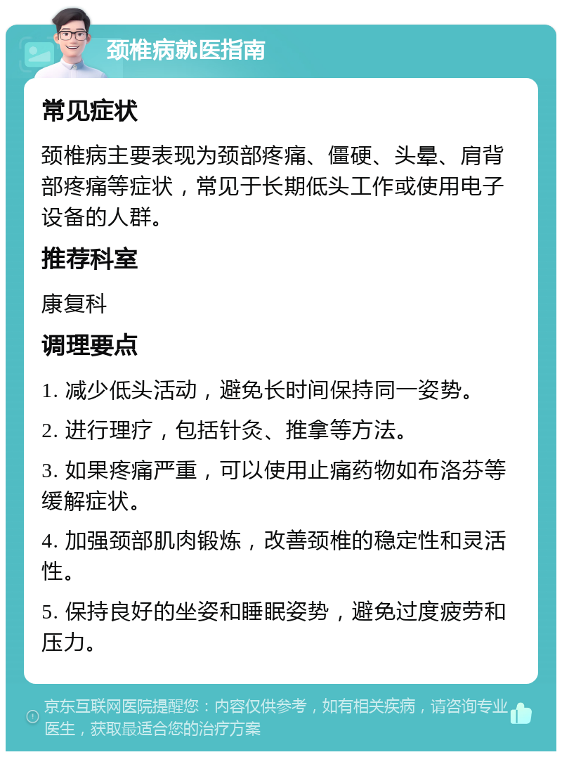 颈椎病就医指南 常见症状 颈椎病主要表现为颈部疼痛、僵硬、头晕、肩背部疼痛等症状，常见于长期低头工作或使用电子设备的人群。 推荐科室 康复科 调理要点 1. 减少低头活动，避免长时间保持同一姿势。 2. 进行理疗，包括针灸、推拿等方法。 3. 如果疼痛严重，可以使用止痛药物如布洛芬等缓解症状。 4. 加强颈部肌肉锻炼，改善颈椎的稳定性和灵活性。 5. 保持良好的坐姿和睡眠姿势，避免过度疲劳和压力。