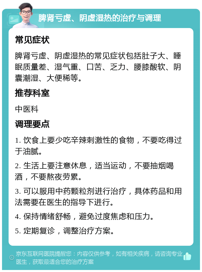 脾肾亏虚、阴虚湿热的治疗与调理 常见症状 脾肾亏虚、阴虚湿热的常见症状包括肚子大、睡眠质量差、湿气重、口苦、乏力、腰膝酸软、阴囊潮湿、大便稀等。 推荐科室 中医科 调理要点 1. 饮食上要少吃辛辣刺激性的食物，不要吃得过于油腻。 2. 生活上要注意休息，适当运动，不要抽烟喝酒，不要熬夜劳累。 3. 可以服用中药颗粒剂进行治疗，具体药品和用法需要在医生的指导下进行。 4. 保持情绪舒畅，避免过度焦虑和压力。 5. 定期复诊，调整治疗方案。