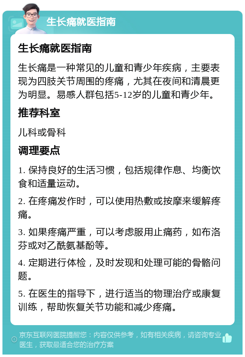 生长痛就医指南 生长痛就医指南 生长痛是一种常见的儿童和青少年疾病，主要表现为四肢关节周围的疼痛，尤其在夜间和清晨更为明显。易感人群包括5-12岁的儿童和青少年。 推荐科室 儿科或骨科 调理要点 1. 保持良好的生活习惯，包括规律作息、均衡饮食和适量运动。 2. 在疼痛发作时，可以使用热敷或按摩来缓解疼痛。 3. 如果疼痛严重，可以考虑服用止痛药，如布洛芬或对乙酰氨基酚等。 4. 定期进行体检，及时发现和处理可能的骨骼问题。 5. 在医生的指导下，进行适当的物理治疗或康复训练，帮助恢复关节功能和减少疼痛。