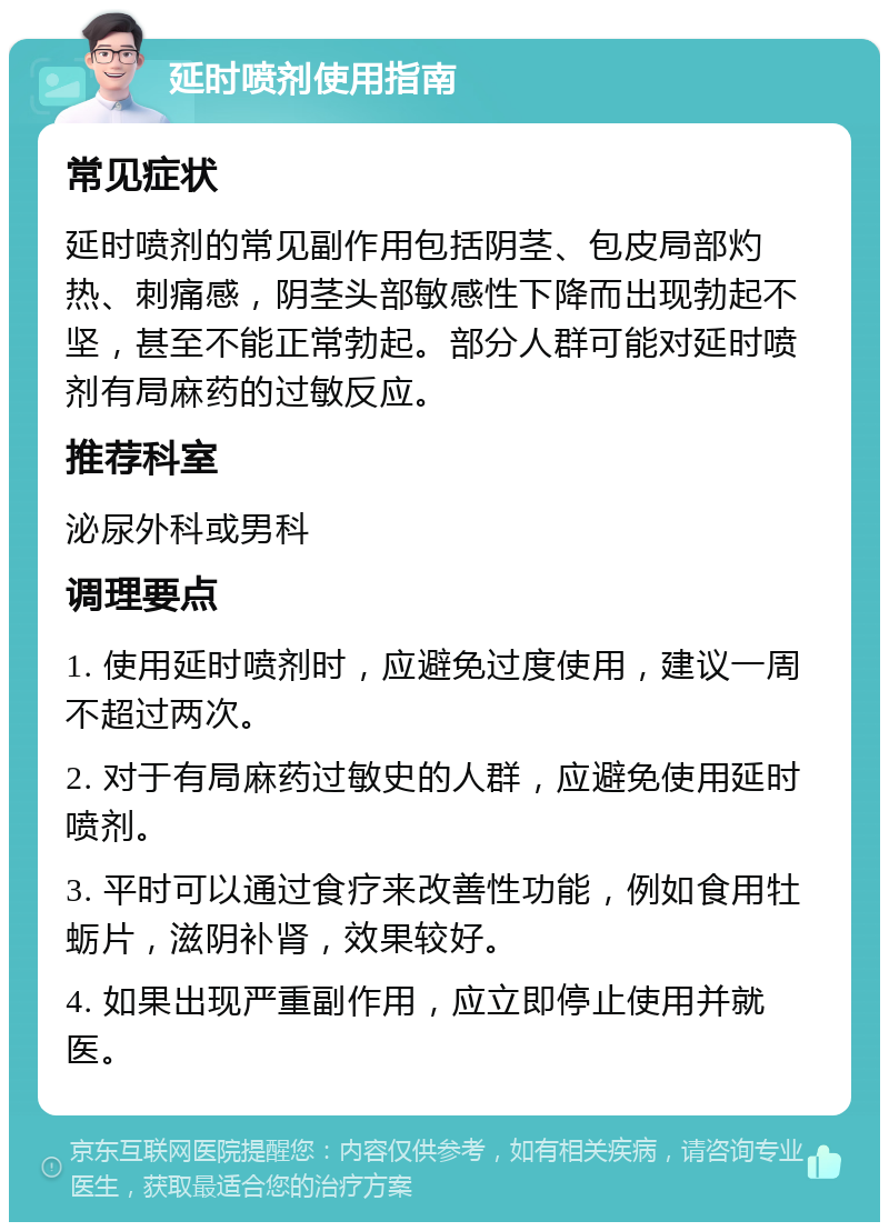 延时喷剂使用指南 常见症状 延时喷剂的常见副作用包括阴茎、包皮局部灼热、刺痛感，阴茎头部敏感性下降而出现勃起不坚，甚至不能正常勃起。部分人群可能对延时喷剂有局麻药的过敏反应。 推荐科室 泌尿外科或男科 调理要点 1. 使用延时喷剂时，应避免过度使用，建议一周不超过两次。 2. 对于有局麻药过敏史的人群，应避免使用延时喷剂。 3. 平时可以通过食疗来改善性功能，例如食用牡蛎片，滋阴补肾，效果较好。 4. 如果出现严重副作用，应立即停止使用并就医。