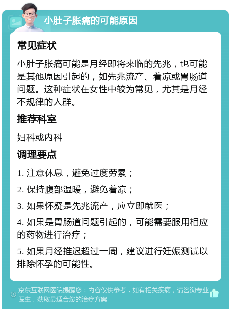 小肚子胀痛的可能原因 常见症状 小肚子胀痛可能是月经即将来临的先兆，也可能是其他原因引起的，如先兆流产、着凉或胃肠道问题。这种症状在女性中较为常见，尤其是月经不规律的人群。 推荐科室 妇科或内科 调理要点 1. 注意休息，避免过度劳累； 2. 保持腹部温暖，避免着凉； 3. 如果怀疑是先兆流产，应立即就医； 4. 如果是胃肠道问题引起的，可能需要服用相应的药物进行治疗； 5. 如果月经推迟超过一周，建议进行妊娠测试以排除怀孕的可能性。