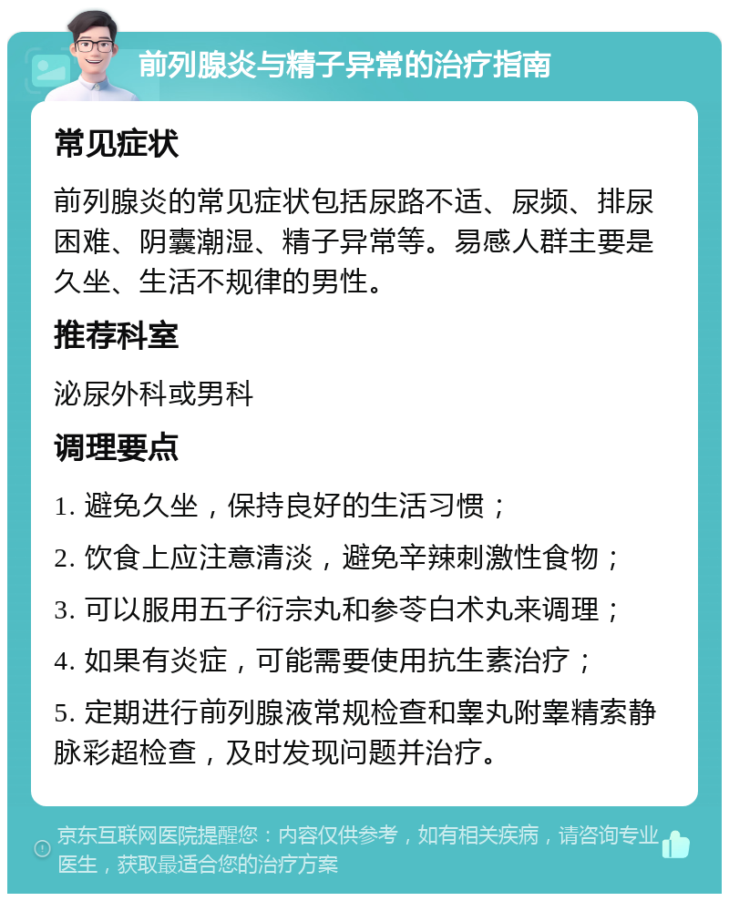 前列腺炎与精子异常的治疗指南 常见症状 前列腺炎的常见症状包括尿路不适、尿频、排尿困难、阴囊潮湿、精子异常等。易感人群主要是久坐、生活不规律的男性。 推荐科室 泌尿外科或男科 调理要点 1. 避免久坐，保持良好的生活习惯； 2. 饮食上应注意清淡，避免辛辣刺激性食物； 3. 可以服用五子衍宗丸和参苓白术丸来调理； 4. 如果有炎症，可能需要使用抗生素治疗； 5. 定期进行前列腺液常规检查和睾丸附睾精索静脉彩超检查，及时发现问题并治疗。