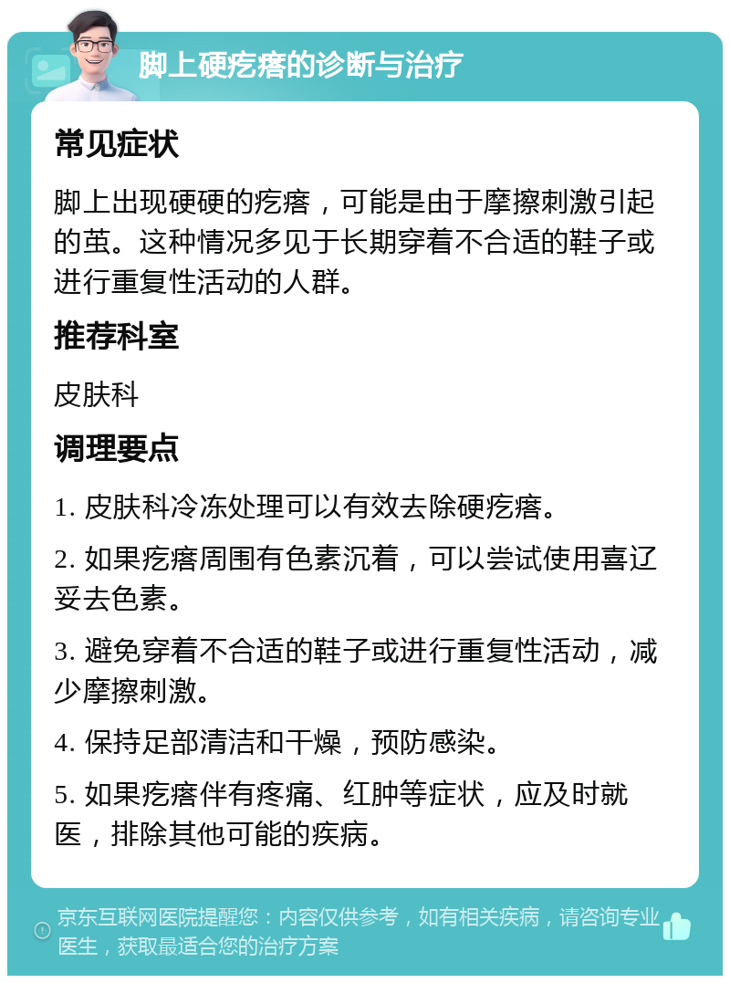 脚上硬疙瘩的诊断与治疗 常见症状 脚上出现硬硬的疙瘩，可能是由于摩擦刺激引起的茧。这种情况多见于长期穿着不合适的鞋子或进行重复性活动的人群。 推荐科室 皮肤科 调理要点 1. 皮肤科冷冻处理可以有效去除硬疙瘩。 2. 如果疙瘩周围有色素沉着，可以尝试使用喜辽妥去色素。 3. 避免穿着不合适的鞋子或进行重复性活动，减少摩擦刺激。 4. 保持足部清洁和干燥，预防感染。 5. 如果疙瘩伴有疼痛、红肿等症状，应及时就医，排除其他可能的疾病。