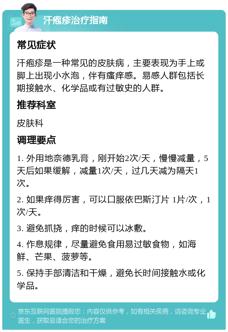 汗疱疹治疗指南 常见症状 汗疱疹是一种常见的皮肤病，主要表现为手上或脚上出现小水泡，伴有瘙痒感。易感人群包括长期接触水、化学品或有过敏史的人群。 推荐科室 皮肤科 调理要点 1. 外用地奈德乳膏，刚开始2次/天，慢慢减量，5天后如果缓解，减量1次/天，过几天减为隔天1次。 2. 如果痒得厉害，可以口服依巴斯汀片 1片/次，1次/天。 3. 避免抓挠，痒的时候可以冰敷。 4. 作息规律，尽量避免食用易过敏食物，如海鲜、芒果、菠萝等。 5. 保持手部清洁和干燥，避免长时间接触水或化学品。