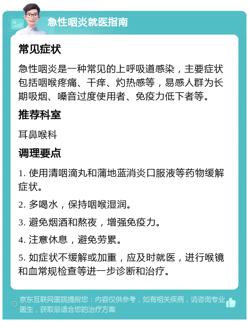 急性咽炎就医指南 常见症状 急性咽炎是一种常见的上呼吸道感染，主要症状包括咽喉疼痛、干痒、灼热感等，易感人群为长期吸烟、嗓音过度使用者、免疫力低下者等。 推荐科室 耳鼻喉科 调理要点 1. 使用清咽滴丸和蒲地蓝消炎口服液等药物缓解症状。 2. 多喝水，保持咽喉湿润。 3. 避免烟酒和熬夜，增强免疫力。 4. 注意休息，避免劳累。 5. 如症状不缓解或加重，应及时就医，进行喉镜和血常规检查等进一步诊断和治疗。