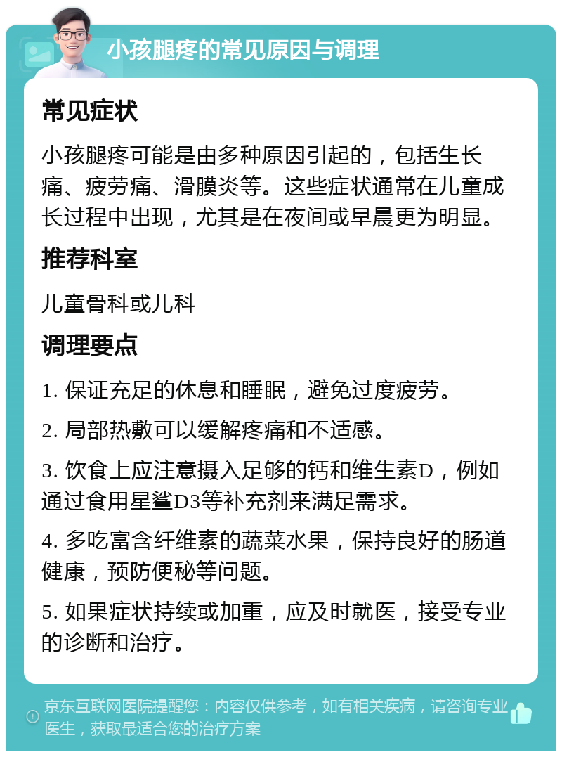 小孩腿疼的常见原因与调理 常见症状 小孩腿疼可能是由多种原因引起的，包括生长痛、疲劳痛、滑膜炎等。这些症状通常在儿童成长过程中出现，尤其是在夜间或早晨更为明显。 推荐科室 儿童骨科或儿科 调理要点 1. 保证充足的休息和睡眠，避免过度疲劳。 2. 局部热敷可以缓解疼痛和不适感。 3. 饮食上应注意摄入足够的钙和维生素D，例如通过食用星鲨D3等补充剂来满足需求。 4. 多吃富含纤维素的蔬菜水果，保持良好的肠道健康，预防便秘等问题。 5. 如果症状持续或加重，应及时就医，接受专业的诊断和治疗。