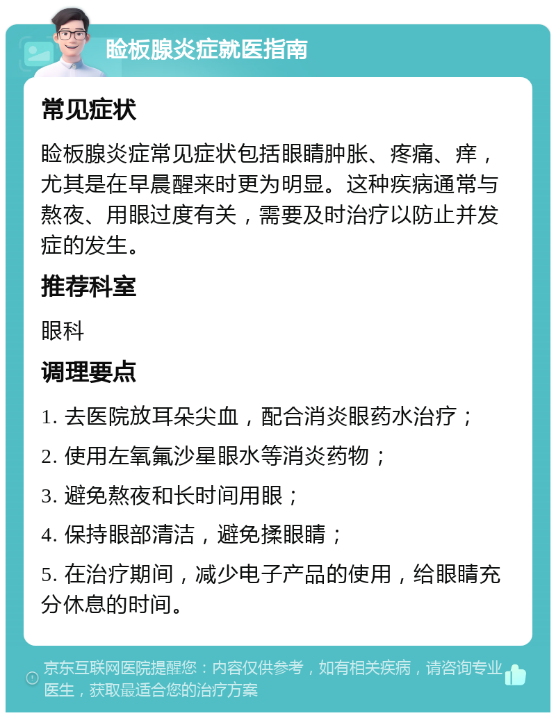 睑板腺炎症就医指南 常见症状 睑板腺炎症常见症状包括眼睛肿胀、疼痛、痒，尤其是在早晨醒来时更为明显。这种疾病通常与熬夜、用眼过度有关，需要及时治疗以防止并发症的发生。 推荐科室 眼科 调理要点 1. 去医院放耳朵尖血，配合消炎眼药水治疗； 2. 使用左氧氟沙星眼水等消炎药物； 3. 避免熬夜和长时间用眼； 4. 保持眼部清洁，避免揉眼睛； 5. 在治疗期间，减少电子产品的使用，给眼睛充分休息的时间。