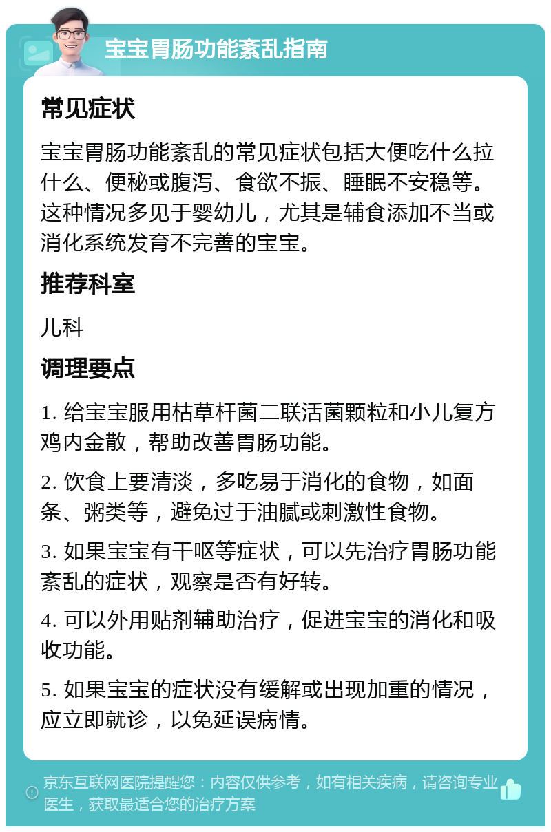 宝宝胃肠功能紊乱指南 常见症状 宝宝胃肠功能紊乱的常见症状包括大便吃什么拉什么、便秘或腹泻、食欲不振、睡眠不安稳等。这种情况多见于婴幼儿，尤其是辅食添加不当或消化系统发育不完善的宝宝。 推荐科室 儿科 调理要点 1. 给宝宝服用枯草杆菌二联活菌颗粒和小儿复方鸡内金散，帮助改善胃肠功能。 2. 饮食上要清淡，多吃易于消化的食物，如面条、粥类等，避免过于油腻或刺激性食物。 3. 如果宝宝有干呕等症状，可以先治疗胃肠功能紊乱的症状，观察是否有好转。 4. 可以外用贴剂辅助治疗，促进宝宝的消化和吸收功能。 5. 如果宝宝的症状没有缓解或出现加重的情况，应立即就诊，以免延误病情。