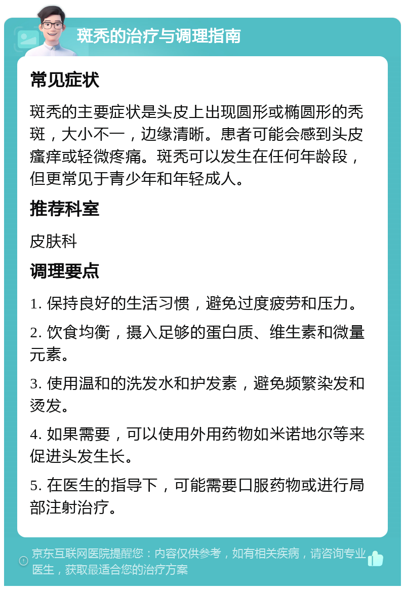 斑秃的治疗与调理指南 常见症状 斑秃的主要症状是头皮上出现圆形或椭圆形的秃斑，大小不一，边缘清晰。患者可能会感到头皮瘙痒或轻微疼痛。斑秃可以发生在任何年龄段，但更常见于青少年和年轻成人。 推荐科室 皮肤科 调理要点 1. 保持良好的生活习惯，避免过度疲劳和压力。 2. 饮食均衡，摄入足够的蛋白质、维生素和微量元素。 3. 使用温和的洗发水和护发素，避免频繁染发和烫发。 4. 如果需要，可以使用外用药物如米诺地尔等来促进头发生长。 5. 在医生的指导下，可能需要口服药物或进行局部注射治疗。