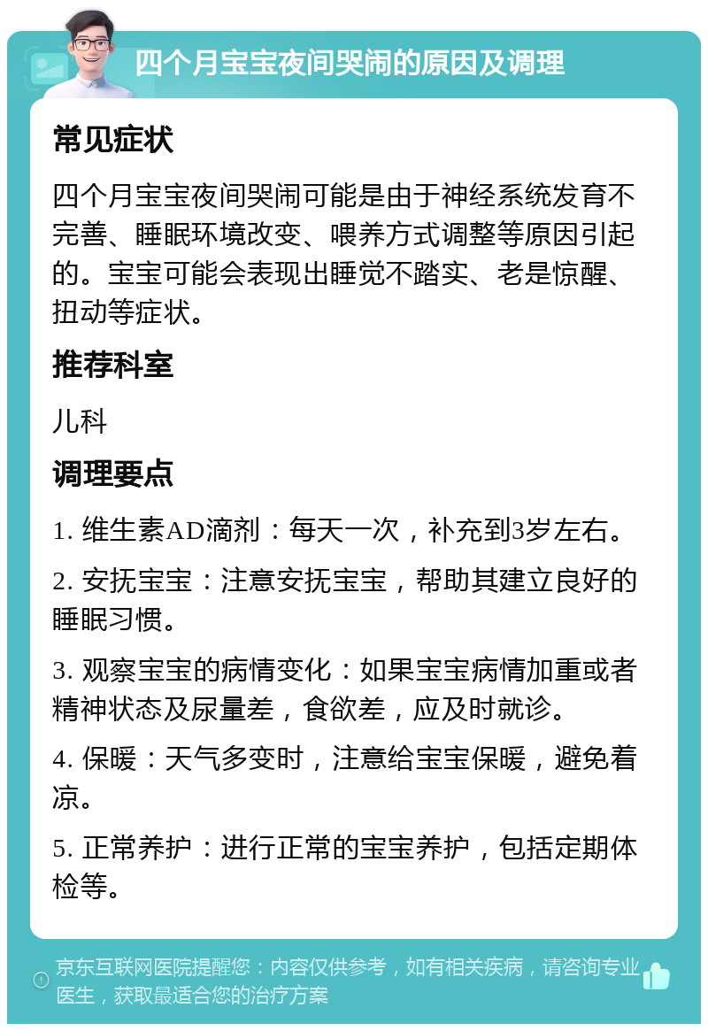 四个月宝宝夜间哭闹的原因及调理 常见症状 四个月宝宝夜间哭闹可能是由于神经系统发育不完善、睡眠环境改变、喂养方式调整等原因引起的。宝宝可能会表现出睡觉不踏实、老是惊醒、扭动等症状。 推荐科室 儿科 调理要点 1. 维生素AD滴剂：每天一次，补充到3岁左右。 2. 安抚宝宝：注意安抚宝宝，帮助其建立良好的睡眠习惯。 3. 观察宝宝的病情变化：如果宝宝病情加重或者精神状态及尿量差，食欲差，应及时就诊。 4. 保暖：天气多变时，注意给宝宝保暖，避免着凉。 5. 正常养护：进行正常的宝宝养护，包括定期体检等。