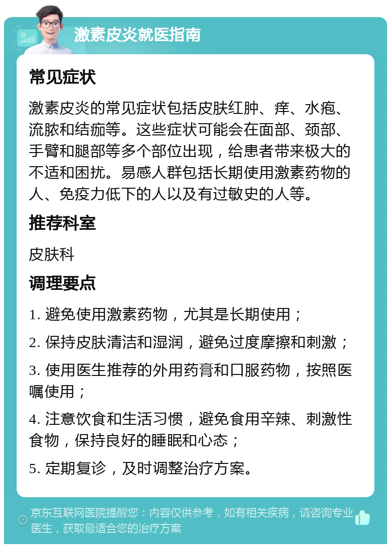 激素皮炎就医指南 常见症状 激素皮炎的常见症状包括皮肤红肿、痒、水疱、流脓和结痂等。这些症状可能会在面部、颈部、手臂和腿部等多个部位出现，给患者带来极大的不适和困扰。易感人群包括长期使用激素药物的人、免疫力低下的人以及有过敏史的人等。 推荐科室 皮肤科 调理要点 1. 避免使用激素药物，尤其是长期使用； 2. 保持皮肤清洁和湿润，避免过度摩擦和刺激； 3. 使用医生推荐的外用药膏和口服药物，按照医嘱使用； 4. 注意饮食和生活习惯，避免食用辛辣、刺激性食物，保持良好的睡眠和心态； 5. 定期复诊，及时调整治疗方案。