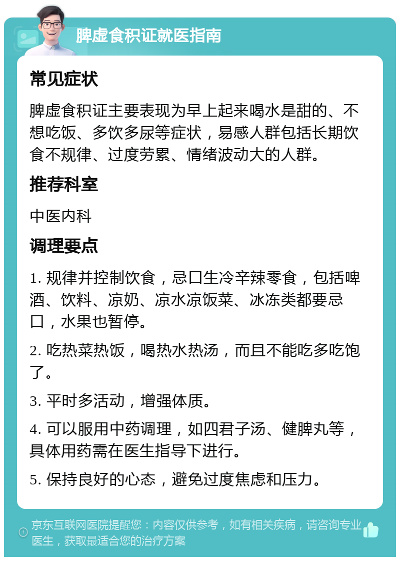 脾虚食积证就医指南 常见症状 脾虚食积证主要表现为早上起来喝水是甜的、不想吃饭、多饮多尿等症状，易感人群包括长期饮食不规律、过度劳累、情绪波动大的人群。 推荐科室 中医内科 调理要点 1. 规律并控制饮食，忌口生冷辛辣零食，包括啤酒、饮料、凉奶、凉水凉饭菜、冰冻类都要忌口，水果也暂停。 2. 吃热菜热饭，喝热水热汤，而且不能吃多吃饱了。 3. 平时多活动，增强体质。 4. 可以服用中药调理，如四君子汤、健脾丸等，具体用药需在医生指导下进行。 5. 保持良好的心态，避免过度焦虑和压力。