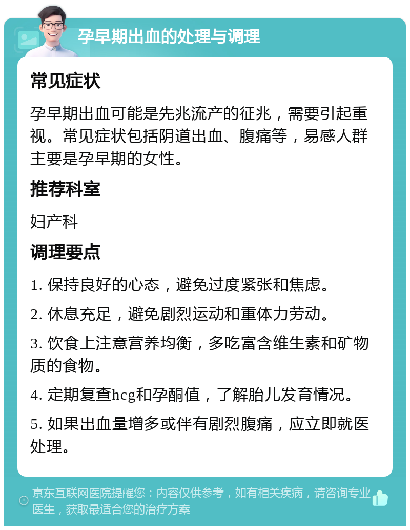 孕早期出血的处理与调理 常见症状 孕早期出血可能是先兆流产的征兆，需要引起重视。常见症状包括阴道出血、腹痛等，易感人群主要是孕早期的女性。 推荐科室 妇产科 调理要点 1. 保持良好的心态，避免过度紧张和焦虑。 2. 休息充足，避免剧烈运动和重体力劳动。 3. 饮食上注意营养均衡，多吃富含维生素和矿物质的食物。 4. 定期复查hcg和孕酮值，了解胎儿发育情况。 5. 如果出血量增多或伴有剧烈腹痛，应立即就医处理。