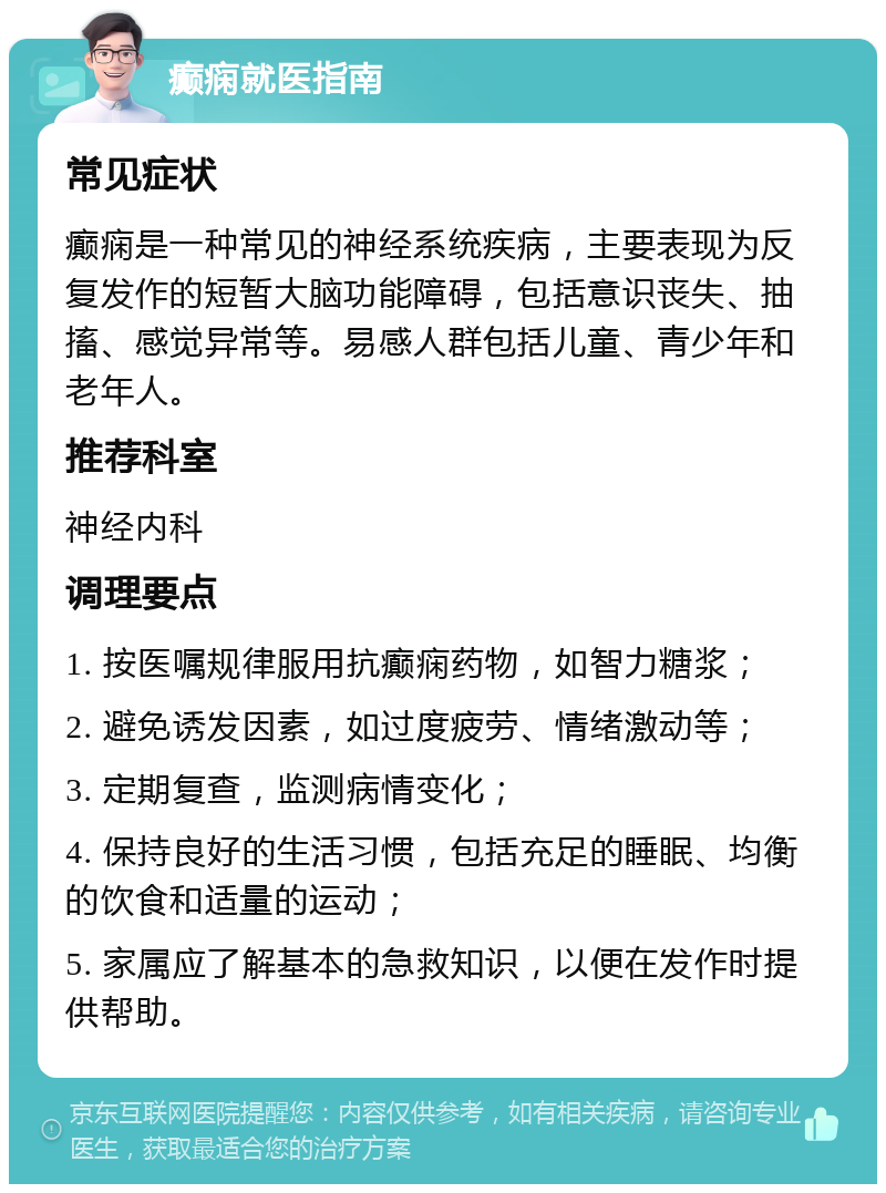 癫痫就医指南 常见症状 癫痫是一种常见的神经系统疾病，主要表现为反复发作的短暂大脑功能障碍，包括意识丧失、抽搐、感觉异常等。易感人群包括儿童、青少年和老年人。 推荐科室 神经内科 调理要点 1. 按医嘱规律服用抗癫痫药物，如智力糖浆； 2. 避免诱发因素，如过度疲劳、情绪激动等； 3. 定期复查，监测病情变化； 4. 保持良好的生活习惯，包括充足的睡眠、均衡的饮食和适量的运动； 5. 家属应了解基本的急救知识，以便在发作时提供帮助。