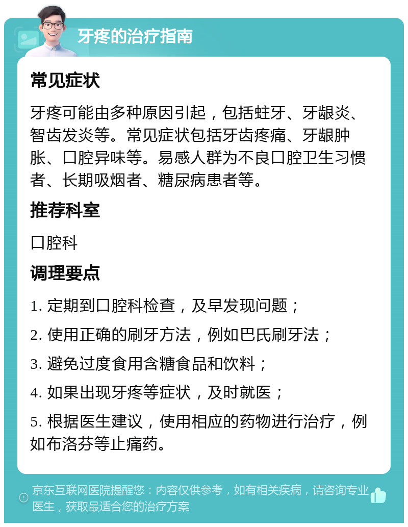 牙疼的治疗指南 常见症状 牙疼可能由多种原因引起，包括蛀牙、牙龈炎、智齿发炎等。常见症状包括牙齿疼痛、牙龈肿胀、口腔异味等。易感人群为不良口腔卫生习惯者、长期吸烟者、糖尿病患者等。 推荐科室 口腔科 调理要点 1. 定期到口腔科检查，及早发现问题； 2. 使用正确的刷牙方法，例如巴氏刷牙法； 3. 避免过度食用含糖食品和饮料； 4. 如果出现牙疼等症状，及时就医； 5. 根据医生建议，使用相应的药物进行治疗，例如布洛芬等止痛药。