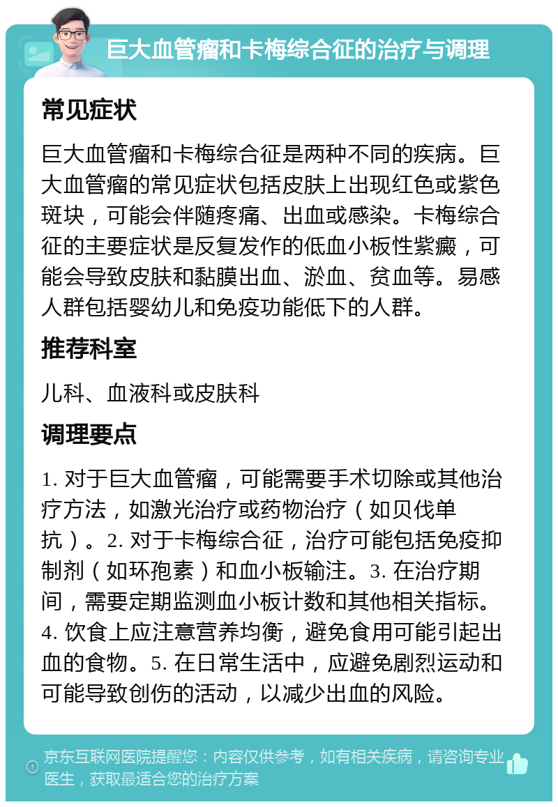 巨大血管瘤和卡梅综合征的治疗与调理 常见症状 巨大血管瘤和卡梅综合征是两种不同的疾病。巨大血管瘤的常见症状包括皮肤上出现红色或紫色斑块，可能会伴随疼痛、出血或感染。卡梅综合征的主要症状是反复发作的低血小板性紫癜，可能会导致皮肤和黏膜出血、淤血、贫血等。易感人群包括婴幼儿和免疫功能低下的人群。 推荐科室 儿科、血液科或皮肤科 调理要点 1. 对于巨大血管瘤，可能需要手术切除或其他治疗方法，如激光治疗或药物治疗（如贝伐单抗）。2. 对于卡梅综合征，治疗可能包括免疫抑制剂（如环孢素）和血小板输注。3. 在治疗期间，需要定期监测血小板计数和其他相关指标。4. 饮食上应注意营养均衡，避免食用可能引起出血的食物。5. 在日常生活中，应避免剧烈运动和可能导致创伤的活动，以减少出血的风险。