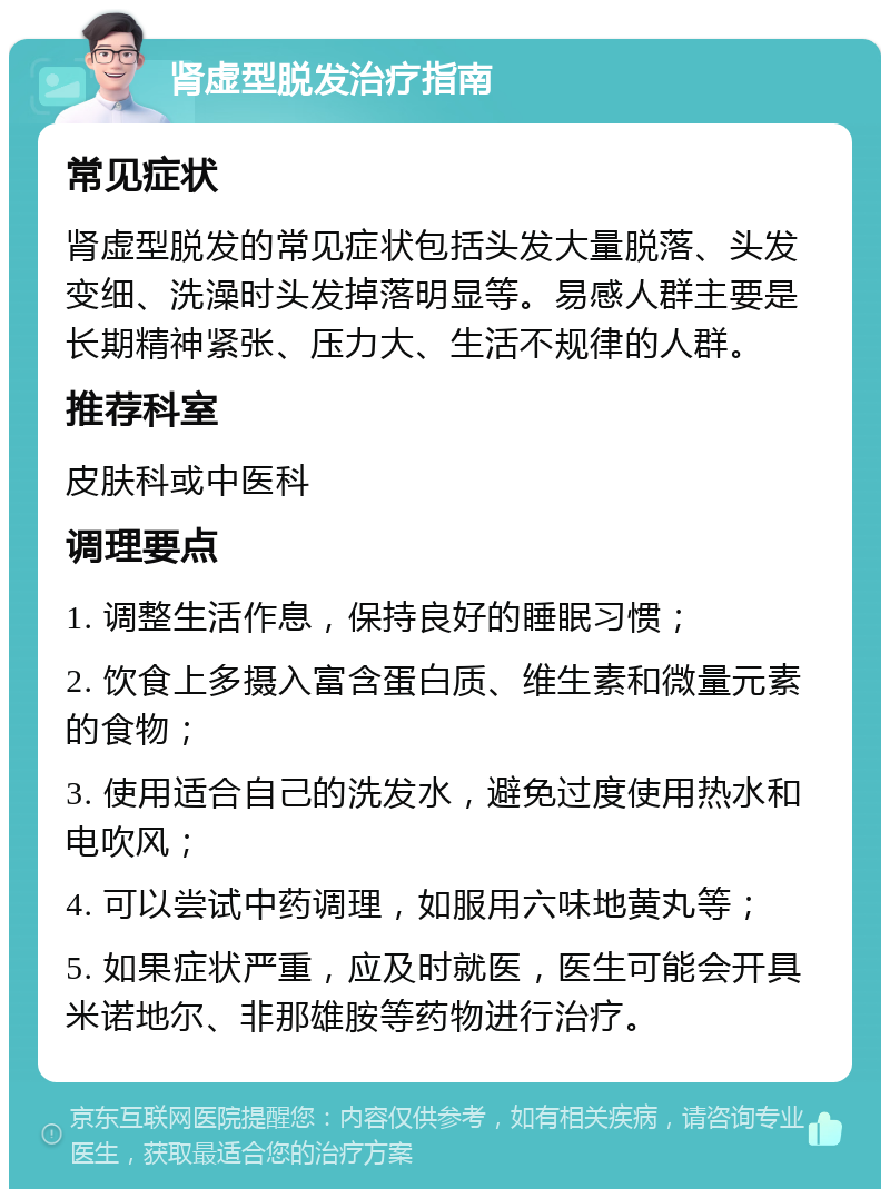 肾虚型脱发治疗指南 常见症状 肾虚型脱发的常见症状包括头发大量脱落、头发变细、洗澡时头发掉落明显等。易感人群主要是长期精神紧张、压力大、生活不规律的人群。 推荐科室 皮肤科或中医科 调理要点 1. 调整生活作息，保持良好的睡眠习惯； 2. 饮食上多摄入富含蛋白质、维生素和微量元素的食物； 3. 使用适合自己的洗发水，避免过度使用热水和电吹风； 4. 可以尝试中药调理，如服用六味地黄丸等； 5. 如果症状严重，应及时就医，医生可能会开具米诺地尔、非那雄胺等药物进行治疗。