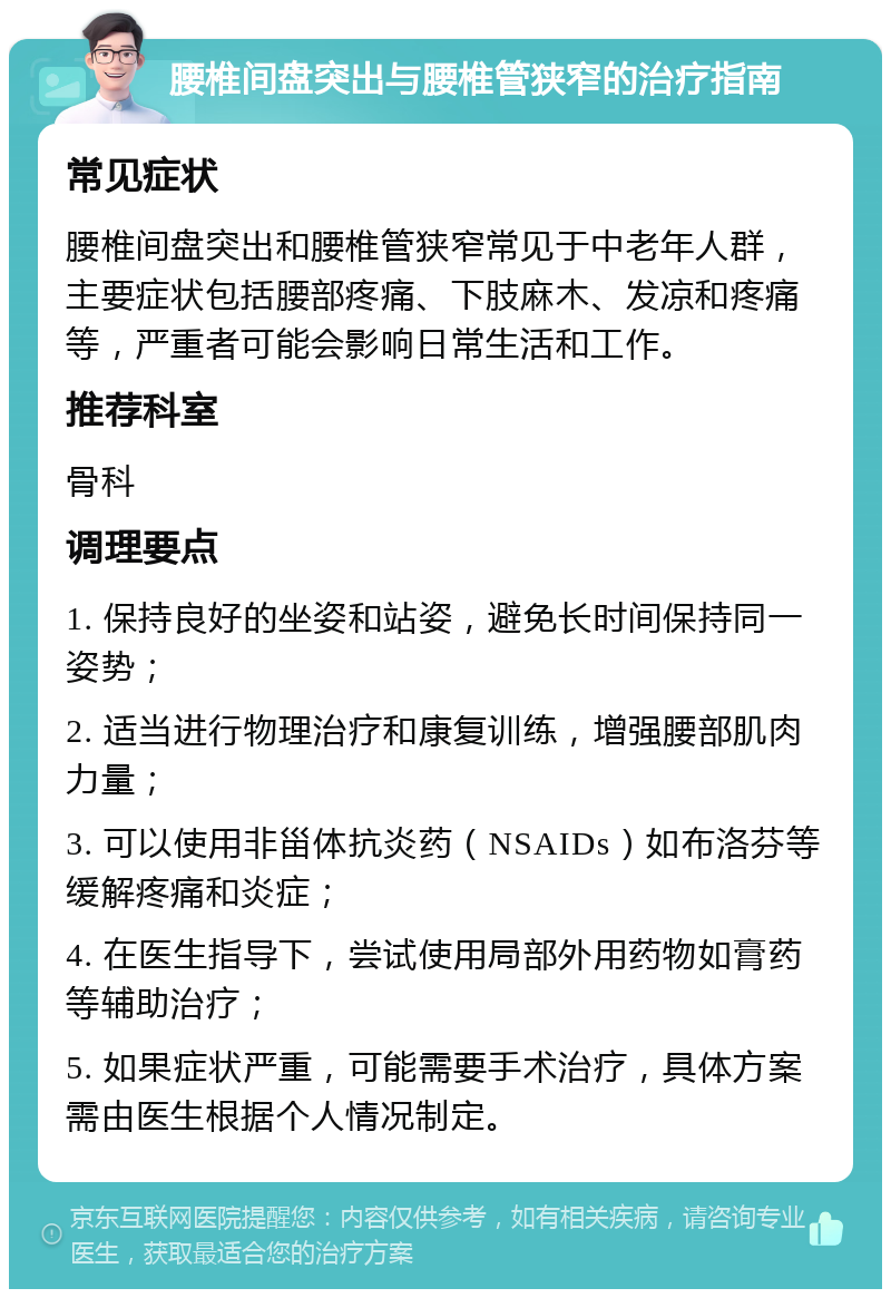 腰椎间盘突出与腰椎管狭窄的治疗指南 常见症状 腰椎间盘突出和腰椎管狭窄常见于中老年人群，主要症状包括腰部疼痛、下肢麻木、发凉和疼痛等，严重者可能会影响日常生活和工作。 推荐科室 骨科 调理要点 1. 保持良好的坐姿和站姿，避免长时间保持同一姿势； 2. 适当进行物理治疗和康复训练，增强腰部肌肉力量； 3. 可以使用非甾体抗炎药（NSAIDs）如布洛芬等缓解疼痛和炎症； 4. 在医生指导下，尝试使用局部外用药物如膏药等辅助治疗； 5. 如果症状严重，可能需要手术治疗，具体方案需由医生根据个人情况制定。