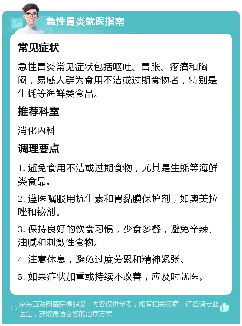 急性胃炎就医指南 常见症状 急性胃炎常见症状包括呕吐、胃胀、疼痛和胸闷，易感人群为食用不洁或过期食物者，特别是生蚝等海鲜类食品。 推荐科室 消化内科 调理要点 1. 避免食用不洁或过期食物，尤其是生蚝等海鲜类食品。 2. 遵医嘱服用抗生素和胃黏膜保护剂，如奥美拉唑和铋剂。 3. 保持良好的饮食习惯，少食多餐，避免辛辣、油腻和刺激性食物。 4. 注意休息，避免过度劳累和精神紧张。 5. 如果症状加重或持续不改善，应及时就医。