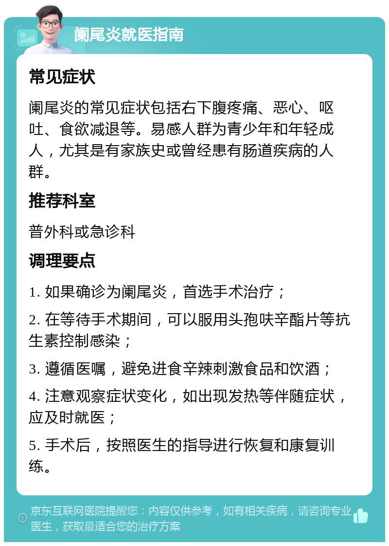 阑尾炎就医指南 常见症状 阑尾炎的常见症状包括右下腹疼痛、恶心、呕吐、食欲减退等。易感人群为青少年和年轻成人，尤其是有家族史或曾经患有肠道疾病的人群。 推荐科室 普外科或急诊科 调理要点 1. 如果确诊为阑尾炎，首选手术治疗； 2. 在等待手术期间，可以服用头孢呋辛酯片等抗生素控制感染； 3. 遵循医嘱，避免进食辛辣刺激食品和饮酒； 4. 注意观察症状变化，如出现发热等伴随症状，应及时就医； 5. 手术后，按照医生的指导进行恢复和康复训练。