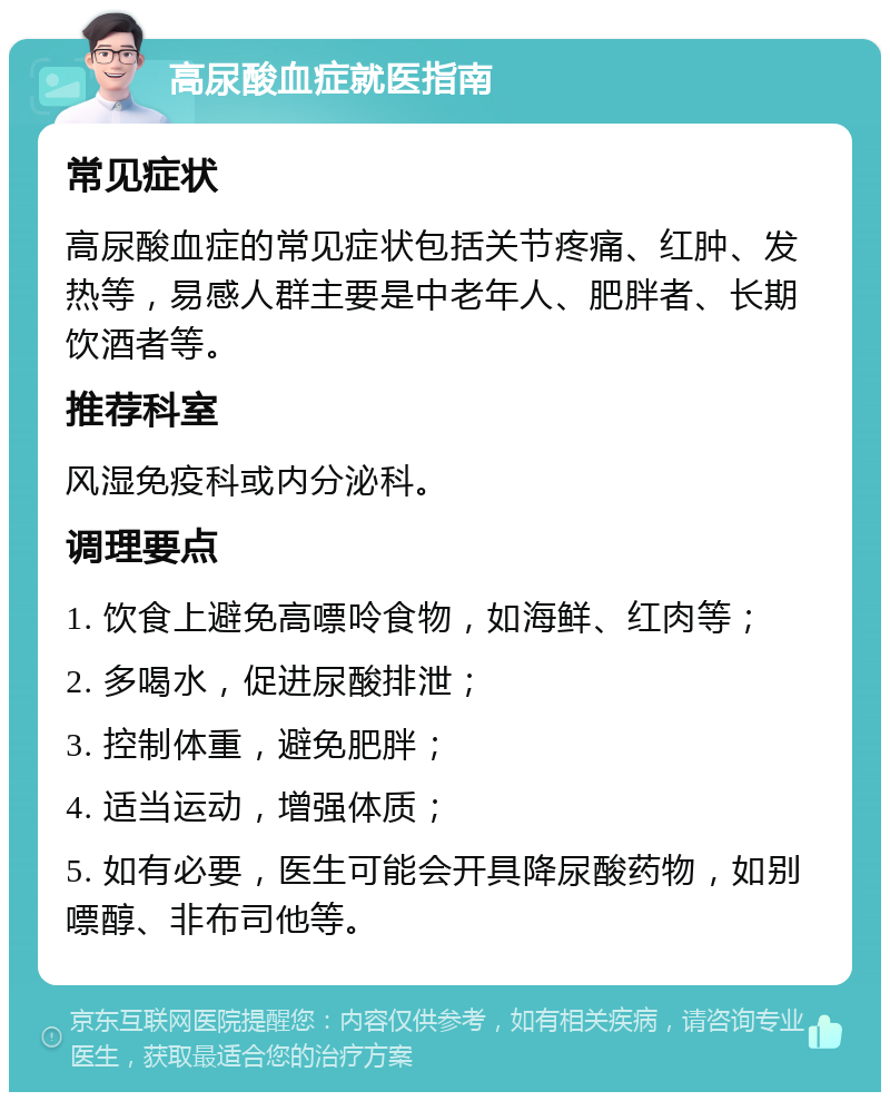 高尿酸血症就医指南 常见症状 高尿酸血症的常见症状包括关节疼痛、红肿、发热等，易感人群主要是中老年人、肥胖者、长期饮酒者等。 推荐科室 风湿免疫科或内分泌科。 调理要点 1. 饮食上避免高嘌呤食物，如海鲜、红肉等； 2. 多喝水，促进尿酸排泄； 3. 控制体重，避免肥胖； 4. 适当运动，增强体质； 5. 如有必要，医生可能会开具降尿酸药物，如别嘌醇、非布司他等。