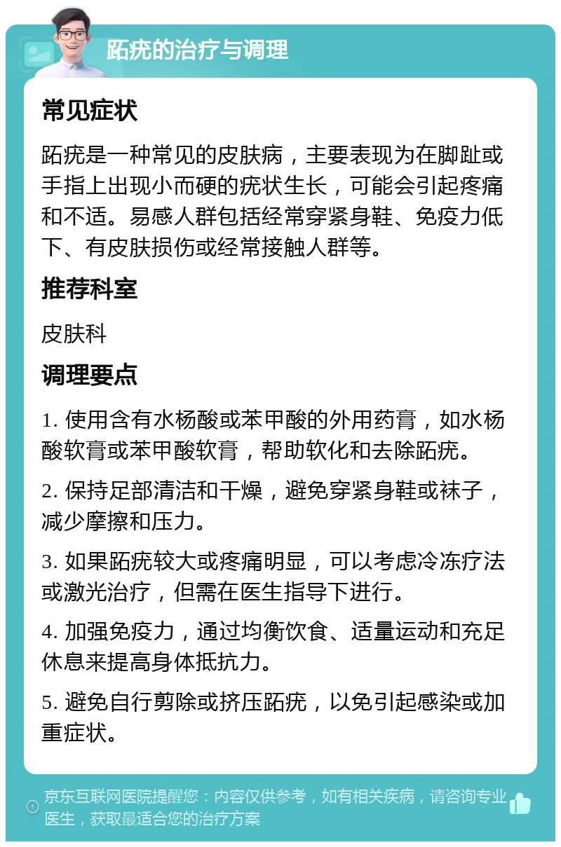 跖疣的治疗与调理 常见症状 跖疣是一种常见的皮肤病，主要表现为在脚趾或手指上出现小而硬的疣状生长，可能会引起疼痛和不适。易感人群包括经常穿紧身鞋、免疫力低下、有皮肤损伤或经常接触人群等。 推荐科室 皮肤科 调理要点 1. 使用含有水杨酸或苯甲酸的外用药膏，如水杨酸软膏或苯甲酸软膏，帮助软化和去除跖疣。 2. 保持足部清洁和干燥，避免穿紧身鞋或袜子，减少摩擦和压力。 3. 如果跖疣较大或疼痛明显，可以考虑冷冻疗法或激光治疗，但需在医生指导下进行。 4. 加强免疫力，通过均衡饮食、适量运动和充足休息来提高身体抵抗力。 5. 避免自行剪除或挤压跖疣，以免引起感染或加重症状。