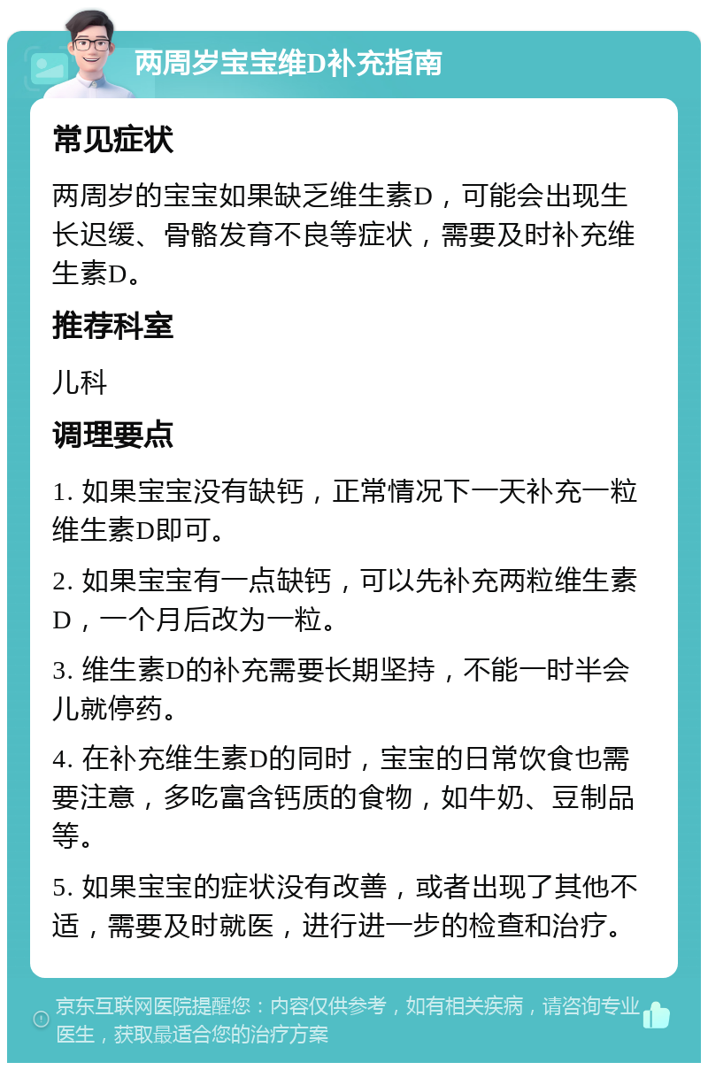 两周岁宝宝维D补充指南 常见症状 两周岁的宝宝如果缺乏维生素D，可能会出现生长迟缓、骨骼发育不良等症状，需要及时补充维生素D。 推荐科室 儿科 调理要点 1. 如果宝宝没有缺钙，正常情况下一天补充一粒维生素D即可。 2. 如果宝宝有一点缺钙，可以先补充两粒维生素D，一个月后改为一粒。 3. 维生素D的补充需要长期坚持，不能一时半会儿就停药。 4. 在补充维生素D的同时，宝宝的日常饮食也需要注意，多吃富含钙质的食物，如牛奶、豆制品等。 5. 如果宝宝的症状没有改善，或者出现了其他不适，需要及时就医，进行进一步的检查和治疗。