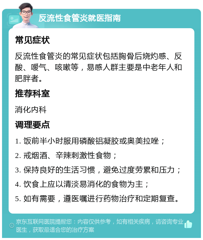 反流性食管炎就医指南 常见症状 反流性食管炎的常见症状包括胸骨后烧灼感、反酸、嗳气、咳嗽等，易感人群主要是中老年人和肥胖者。 推荐科室 消化内科 调理要点 1. 饭前半小时服用磷酸铝凝胶或奥美拉唑； 2. 戒烟酒、辛辣刺激性食物； 3. 保持良好的生活习惯，避免过度劳累和压力； 4. 饮食上应以清淡易消化的食物为主； 5. 如有需要，遵医嘱进行药物治疗和定期复查。