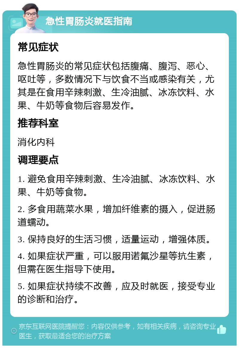 急性胃肠炎就医指南 常见症状 急性胃肠炎的常见症状包括腹痛、腹泻、恶心、呕吐等，多数情况下与饮食不当或感染有关，尤其是在食用辛辣刺激、生冷油腻、冰冻饮料、水果、牛奶等食物后容易发作。 推荐科室 消化内科 调理要点 1. 避免食用辛辣刺激、生冷油腻、冰冻饮料、水果、牛奶等食物。 2. 多食用蔬菜水果，增加纤维素的摄入，促进肠道蠕动。 3. 保持良好的生活习惯，适量运动，增强体质。 4. 如果症状严重，可以服用诺氟沙星等抗生素，但需在医生指导下使用。 5. 如果症状持续不改善，应及时就医，接受专业的诊断和治疗。