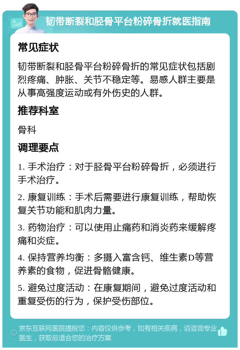 韧带断裂和胫骨平台粉碎骨折就医指南 常见症状 韧带断裂和胫骨平台粉碎骨折的常见症状包括剧烈疼痛、肿胀、关节不稳定等。易感人群主要是从事高强度运动或有外伤史的人群。 推荐科室 骨科 调理要点 1. 手术治疗：对于胫骨平台粉碎骨折，必须进行手术治疗。 2. 康复训练：手术后需要进行康复训练，帮助恢复关节功能和肌肉力量。 3. 药物治疗：可以使用止痛药和消炎药来缓解疼痛和炎症。 4. 保持营养均衡：多摄入富含钙、维生素D等营养素的食物，促进骨骼健康。 5. 避免过度活动：在康复期间，避免过度活动和重复受伤的行为，保护受伤部位。