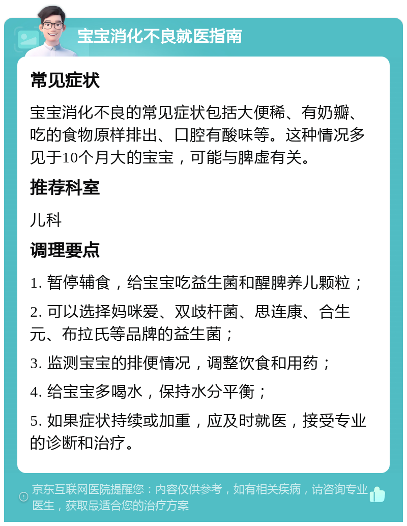 宝宝消化不良就医指南 常见症状 宝宝消化不良的常见症状包括大便稀、有奶瓣、吃的食物原样排出、口腔有酸味等。这种情况多见于10个月大的宝宝，可能与脾虚有关。 推荐科室 儿科 调理要点 1. 暂停辅食，给宝宝吃益生菌和醒脾养儿颗粒； 2. 可以选择妈咪爱、双歧杆菌、思连康、合生元、布拉氏等品牌的益生菌； 3. 监测宝宝的排便情况，调整饮食和用药； 4. 给宝宝多喝水，保持水分平衡； 5. 如果症状持续或加重，应及时就医，接受专业的诊断和治疗。