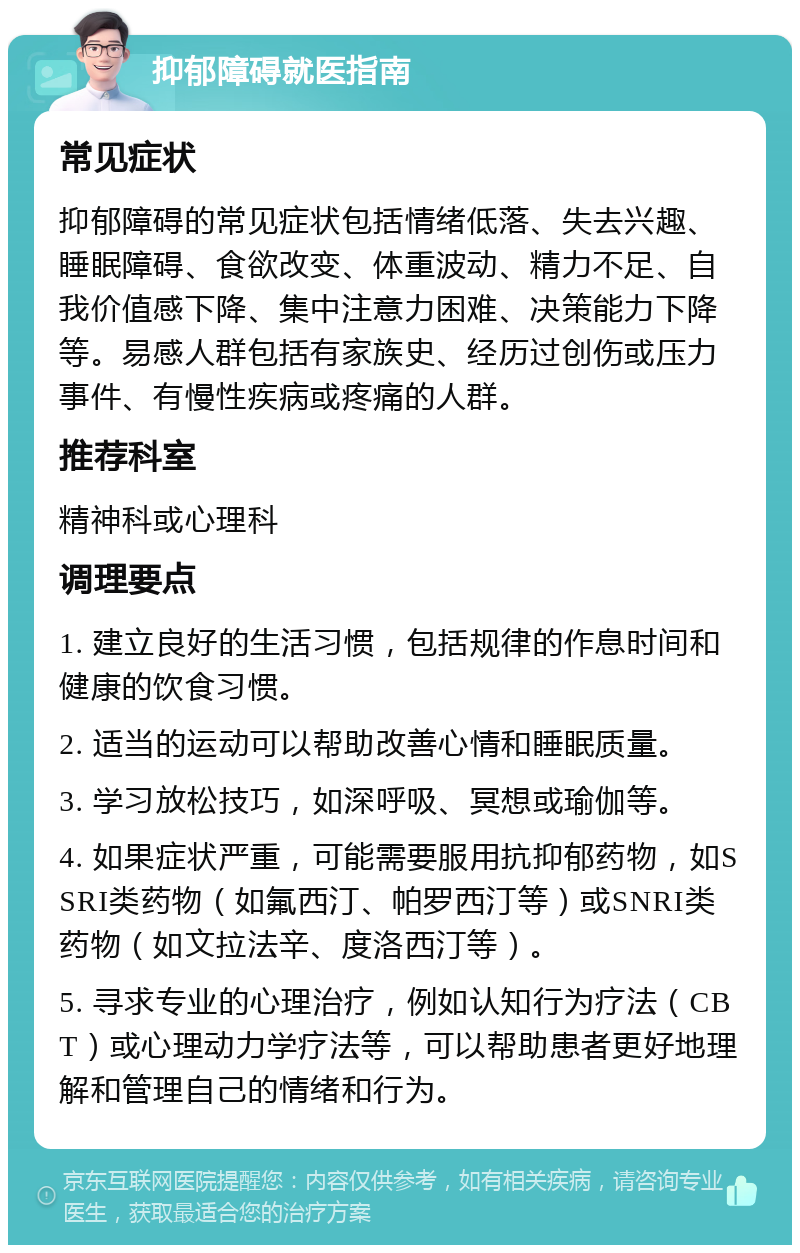 抑郁障碍就医指南 常见症状 抑郁障碍的常见症状包括情绪低落、失去兴趣、睡眠障碍、食欲改变、体重波动、精力不足、自我价值感下降、集中注意力困难、决策能力下降等。易感人群包括有家族史、经历过创伤或压力事件、有慢性疾病或疼痛的人群。 推荐科室 精神科或心理科 调理要点 1. 建立良好的生活习惯，包括规律的作息时间和健康的饮食习惯。 2. 适当的运动可以帮助改善心情和睡眠质量。 3. 学习放松技巧，如深呼吸、冥想或瑜伽等。 4. 如果症状严重，可能需要服用抗抑郁药物，如SSRI类药物（如氟西汀、帕罗西汀等）或SNRI类药物（如文拉法辛、度洛西汀等）。 5. 寻求专业的心理治疗，例如认知行为疗法（CBT）或心理动力学疗法等，可以帮助患者更好地理解和管理自己的情绪和行为。